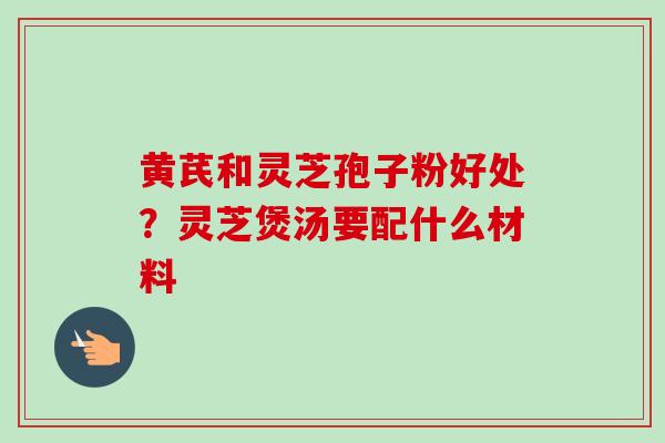 黄芪和灵芝孢子粉好处？灵芝煲汤要配什么材料