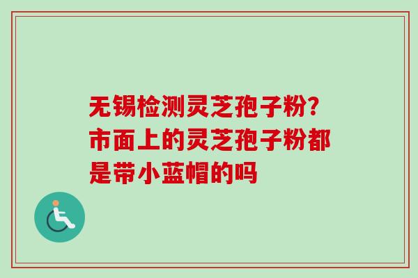 无锡检测灵芝孢子粉？市面上的灵芝孢子粉都是带小蓝帽的吗
