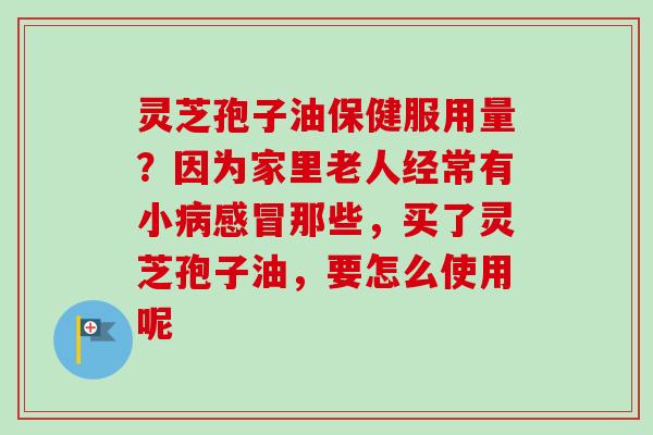 灵芝孢子油保健服用量？因为家里老人经常有小病感冒那些，买了灵芝孢子油，要怎么使用呢