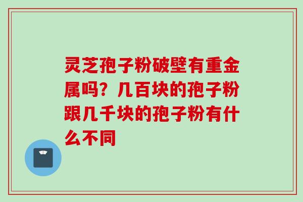 灵芝孢子粉破壁有重金属吗？几百块的孢子粉跟几千块的孢子粉有什么不同