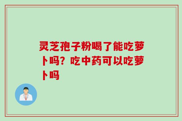 灵芝孢子粉喝了能吃萝卜吗？吃中药可以吃萝卜吗