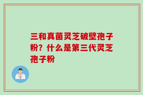 三和真菌灵芝破壁孢子粉？什么是第三代灵芝孢子粉