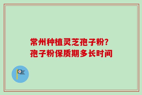 常州种植灵芝孢子粉？孢子粉保质期多长时间