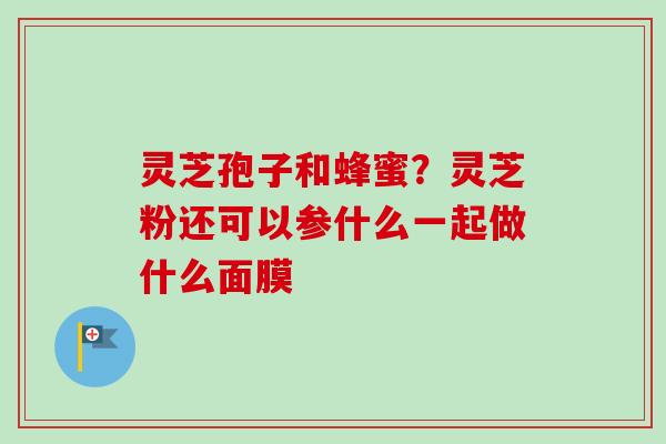 灵芝孢子和蜂蜜？灵芝粉还可以参什么一起做什么面膜