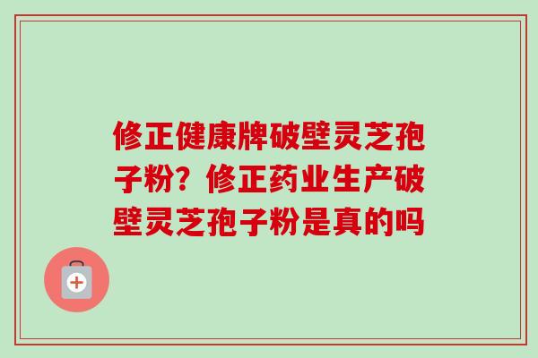 修正健康牌破壁灵芝孢子粉？修正药业生产破壁灵芝孢子粉是真的吗