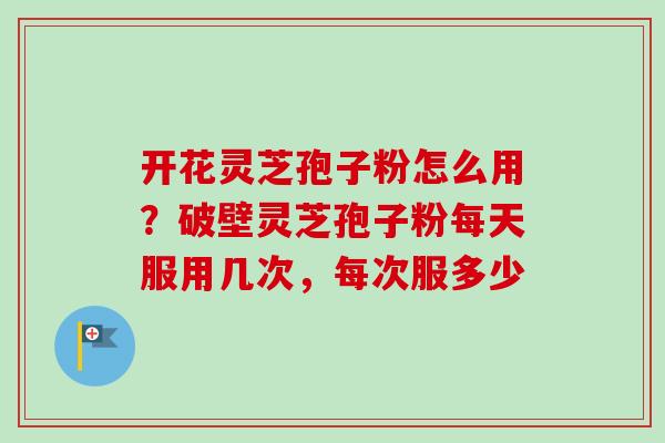 开花灵芝孢子粉怎么用？破壁灵芝孢子粉每天服用几次，每次服多少