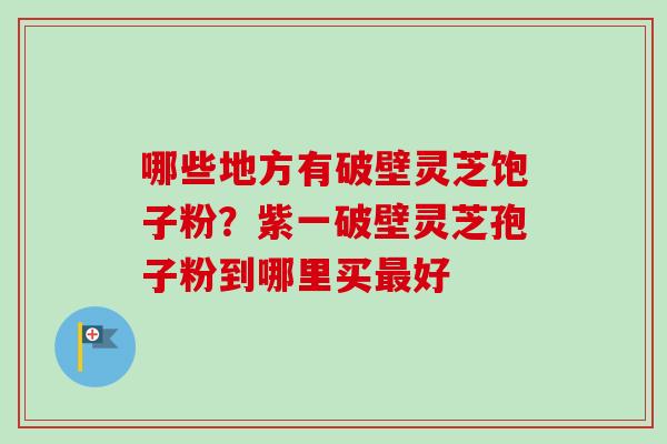哪些地方有破壁灵芝饱子粉？紫一破壁灵芝孢子粉到哪里买最好