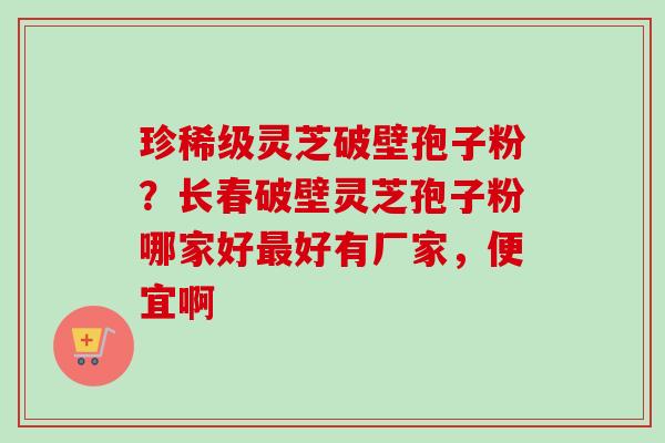 珍稀级灵芝破壁孢子粉？长春破壁灵芝孢子粉哪家好最好有厂家，便宜啊