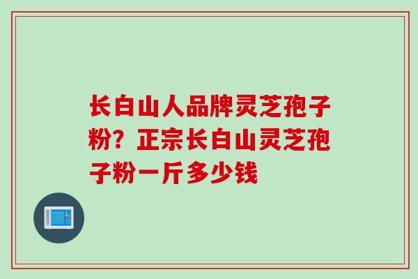 长白山人品牌灵芝孢子粉?正宗长白山灵芝孢子粉一斤多少钱 长白山人品牌灵芝孢子粉?正宗长白山灵芝孢子粉一斤多少钱