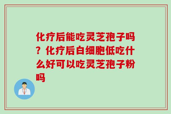化疗后能吃灵芝孢子吗？化疗后白细胞低吃什么好可以吃灵芝孢子粉吗