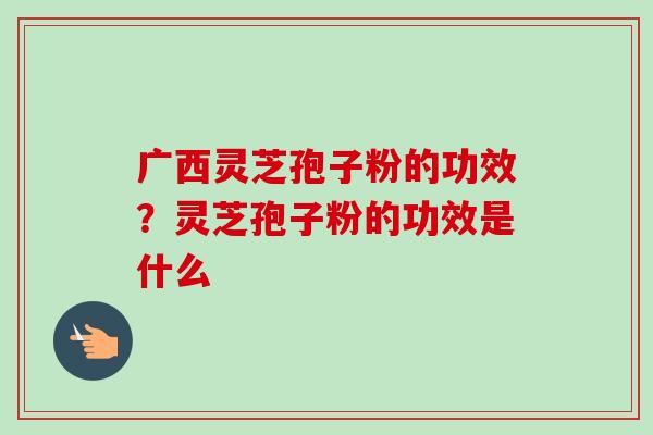 广西灵芝孢子粉的功效？灵芝孢子粉的功效是什么