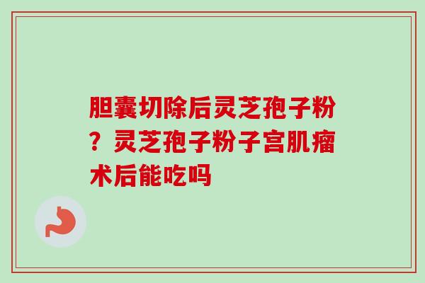 胆囊切除后灵芝孢子粉？灵芝孢子粉子宫术后能吃吗