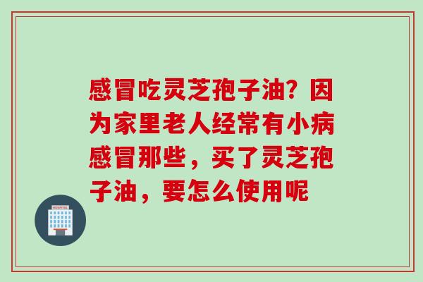 感冒吃灵芝孢子油？因为家里老人经常有小病感冒那些，买了灵芝孢子油，要怎么使用呢