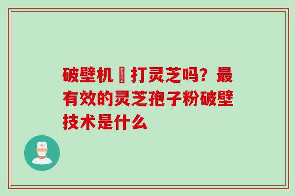 破壁机螚打灵芝吗？最有效的灵芝孢子粉破壁技术是什么