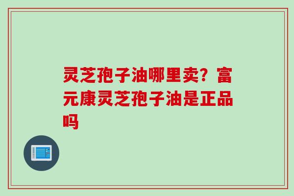灵芝孢子油哪里卖？富元康灵芝孢子油是正品吗