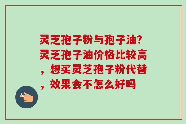 灵芝孢子粉与孢子油？灵芝孢子油价格比较高，想买灵芝孢子粉代替，效果会不怎么好吗