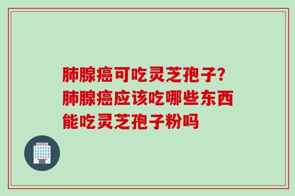 肺腺癌可吃灵芝孢子？肺腺癌应该吃哪些东西能吃灵芝孢子粉吗