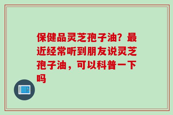 保健品灵芝孢子油?近经常听到朋友说灵芝孢子油,可以科普一下吗 保健品灵芝孢子油?近经常听到朋友说灵芝孢子油,可以科普一下吗