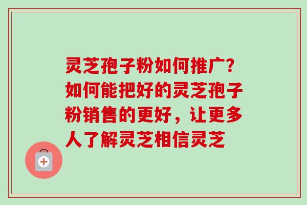 灵芝孢子粉如何推广？如何能把好的灵芝孢子粉销售的更好，让更多人了解灵芝相信灵芝
