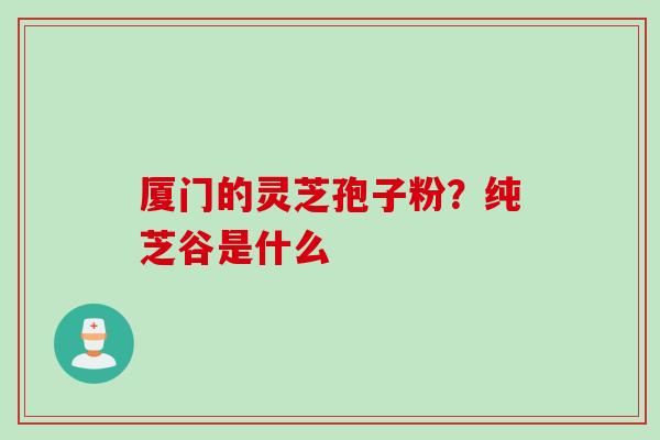 厦门的灵芝孢子粉？纯芝谷是什么
