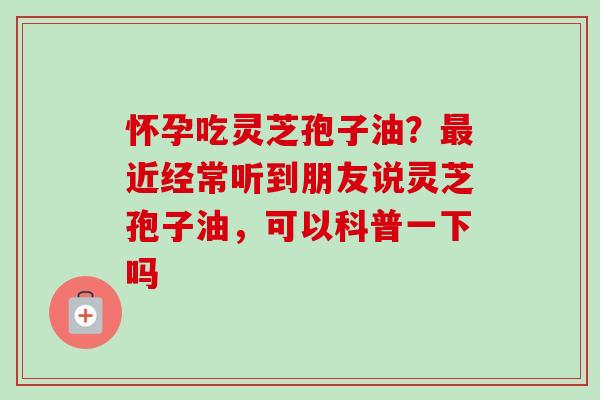 怀孕吃灵芝孢子油？最近经常听到朋友说灵芝孢子油，可以科普一下吗
