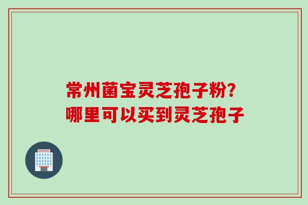 常州菌宝灵芝孢子粉？哪里可以买到灵芝孢子