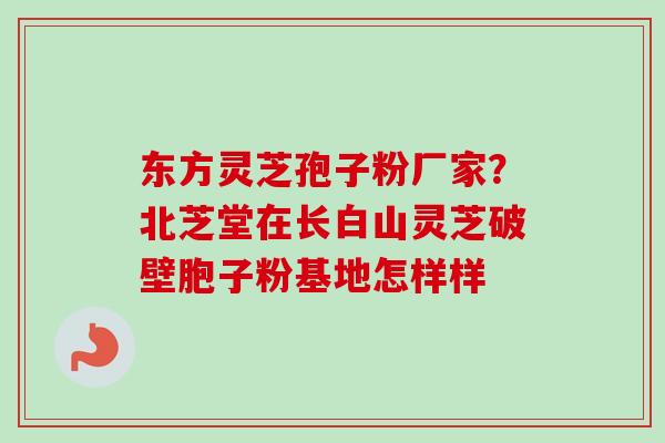 东方灵芝孢子粉厂家？北芝堂在长白山灵芝破壁胞子粉基地怎样样