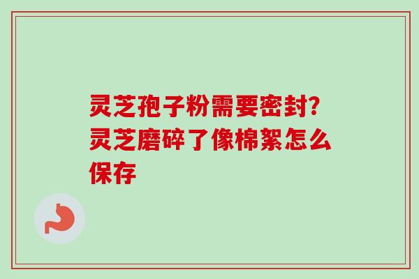 灵芝孢子粉需要密封？灵芝磨碎了像棉絮怎么保存