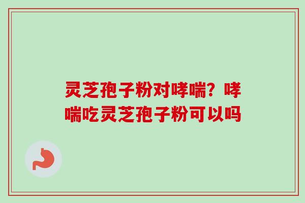 灵芝孢子粉对?吃灵芝孢子粉可以吗 灵芝孢子粉对?吃灵芝孢子粉可以吗