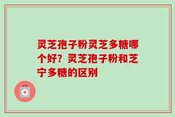 灵芝孢子粉灵芝多糖哪个好？灵芝孢子粉和芝宁多糖的区别