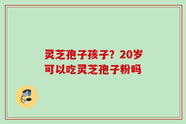 灵芝孢子孩子？20岁可以吃灵芝孢子粉吗