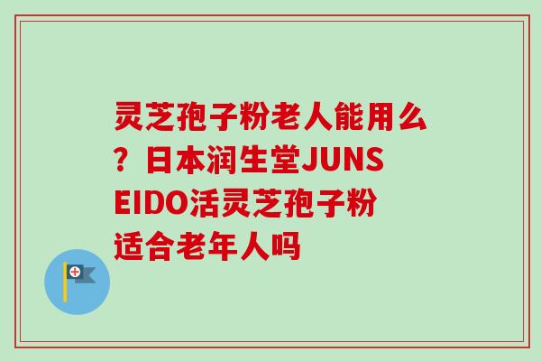 灵芝孢子粉老人能用么？日本润生堂JUNSEIDO活灵芝孢子粉适合老年人吗