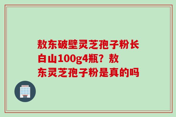 敖东破壁灵芝孢子粉长白山100g4瓶？敖东灵芝孢子粉是真的吗