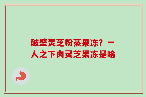破壁灵芝粉蒸果冻?一人之下肉灵芝果冻是啥 破壁灵芝粉蒸果冻?一人之下肉灵芝果冻是啥