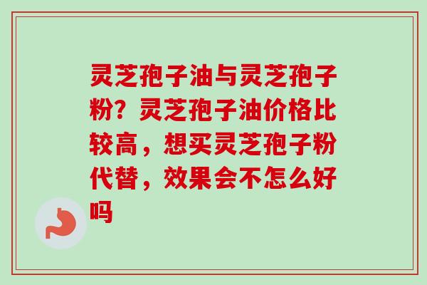 灵芝孢子油与灵芝孢子粉？灵芝孢子油价格比较高，想买灵芝孢子粉代替，效果会不怎么好吗