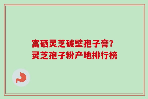 富硒灵芝破壁孢子膏？灵芝孢子粉产地排行榜