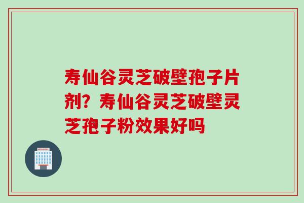 寿仙谷灵芝破壁孢子片剂？寿仙谷灵芝破壁灵芝孢子粉效果好吗