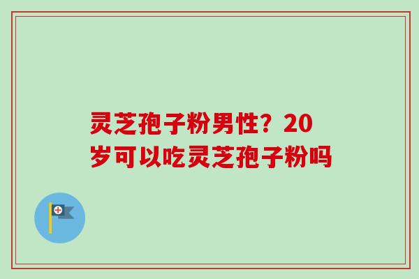 灵芝孢子粉男性？20岁可以吃灵芝孢子粉吗