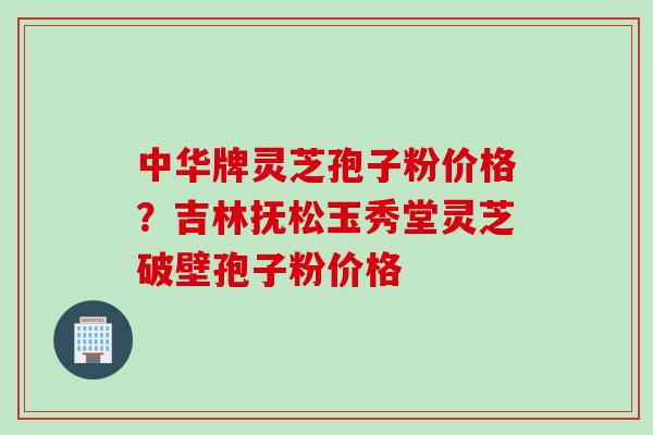 中华牌灵芝孢子粉价格？吉林抚松玉秀堂灵芝破壁孢子粉价格