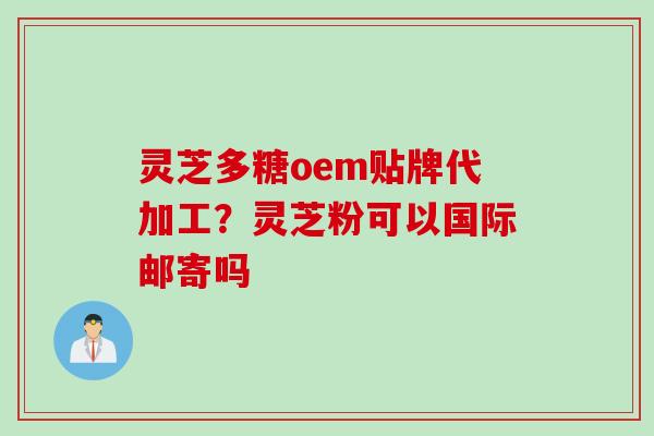 灵芝多糖oem贴牌代加工？灵芝粉可以国际邮寄吗