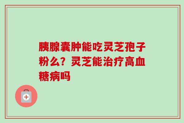 胰腺囊肿能吃灵芝孢子粉么？灵芝能治疗高血糖病吗