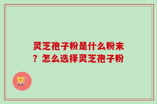 灵芝孢子粉是什么粉末？怎么选择灵芝孢子粉