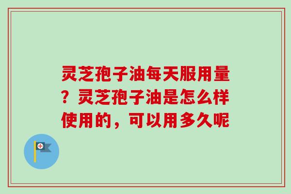 灵芝孢子油每天服用量？灵芝孢子油是怎么样使用的，可以用多久呢