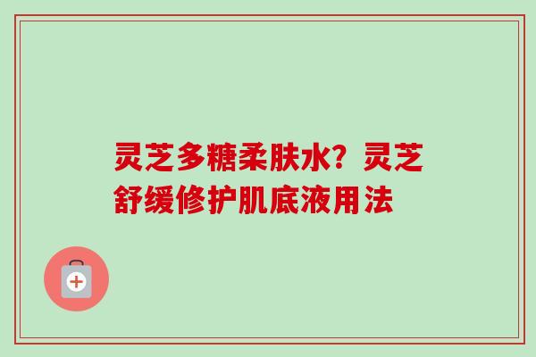 灵芝多糖柔肤水？灵芝舒缓修护肌底液用法