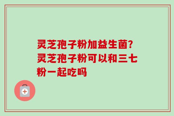 灵芝孢子粉加益生菌？灵芝孢子粉可以和三七粉一起吃吗