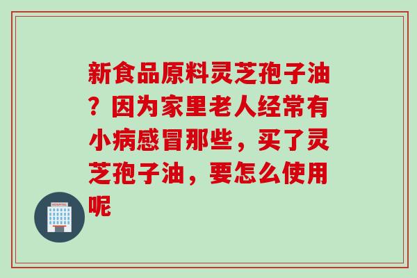 新食品原料灵芝孢子油?因为家里老人经常有小那些,买了灵芝孢子油,要怎么使用呢 新食品原料灵芝孢子油?因为家里老人经常有小那些,买了灵芝孢子油,要怎么使用呢