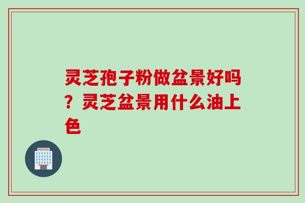 灵芝孢子粉做盆景好吗？灵芝盆景用什么油上色