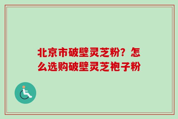 北京市破壁灵芝粉？怎么选购破壁灵芝袍子粉
