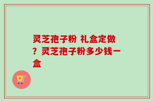 灵芝孢子粉 礼盒定做？灵芝孢子粉多少钱一盒