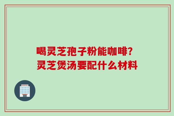 喝灵芝孢子粉能咖啡？灵芝煲汤要配什么材料